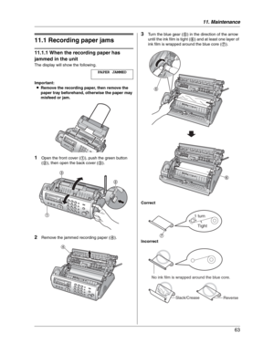 Page 6311. Maintenance
63
11 Maintena nce Jams
11.1 Recording paper jams
11.1.1 When the recording paper has 
jammed in the unit
The display will show the following.
PAPER JAMMED
Important:
LRemove the recording paper, then remove the 
paper tray beforehand, otherwise the paper may 
misfeed or jam.
1Open the front cover (1), push the green button 
(2), then open the back cover (3).
2Remove the jammed recording paper (4).
3Turn the blue gear (5) in the direction of the arrow 
until the ink film is tight (6) and...