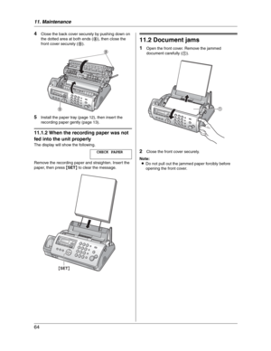 Page 6411. Maintenance
64
4Close the back cover securely by pushing down on 
the dotted area at both ends (8), then close the 
front cover securely (9).
5Install the paper tray (page 12), then insert the 
recording paper gently (page 13).
11.1.2 When the recording paper was not 
fed into the unit properly
The display will show the following.
CHECK PAPER
Remove the recording paper and straighten. Insert the 
paper, then press {SET} to clear the message.
11.2 Document jams
1Open the front cover. Remove the jammed...