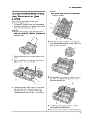 Page 6511. Maintenance
65
Cleaning
11.3 Document feeder/recording 
paper feeder/scanner glass 
cleaning
Clean the document feeder/recording paper 
feeder/scanner glass when:
– Documents or recording paper frequently misfeed.
– Smudges or black/white lines appear on the original 
document when sending or copying.
Important:
LRemove the recording paper, then remove the 
paper tray beforehand, otherwise the paper may 
misfeed or jam.
1Disconnect the power cord and the telephone line 
cord.
2Open the front cover...