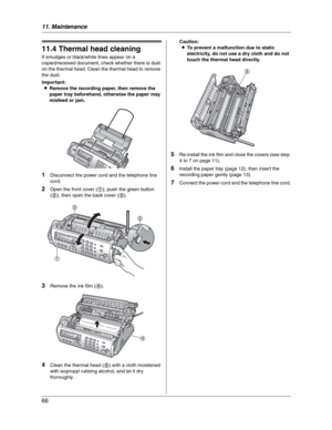 Page 6611. Maintenance
66
11.4 Thermal head cleaning
If smudges or black/white lines appear on a 
copied/received document, check whether there is dust 
on the thermal head. Clean the thermal head to remove 
the dust.
Important:
LRemove the recording paper, then remove the 
paper tray beforehand, otherwise the paper may 
misfeed or jam.
1Disconnect the power cord and the telephone line 
cord.
2Open the front cover (1), push the green button 
(2), then open the back cover (3).
3Remove the ink film (4).
4Clean...