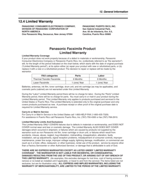 Page 7112. General Information
71
Limited  Wa rranty
12.4 Limited Warranty
PANASONIC CONSUMER ELECTRONICS COMPANY, 
DIVISION OF PANASONIC CORPORATION OF 
NORTH AMERICA
One Panasonic Way, Secaucus, New Jersey 07094PANASONIC PUERTO RICO, INC. 
San Gabriel Industrial Park, 
Ave. 65 de Infantería, Km. 9.5, 
Carolina, Puerto Rico 00985
Panasonic Facsimile Product 
Limited Warranty
Limited Warranty  Coverage
If your product does not work properly because of a defect in materials or workmanship, Panasonic 
Consumer...