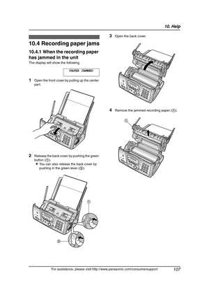 Page 10910. Help
107
For assistance, please visit http://www.panasonic.com/consumersupport
Jams
10.4 Recording paper jams
10.4.1 When the recording paper 
has jammed in the unit
The display will show the following.
PAPER JAMMED
1Open the front cover by pulling up the center 
part.
2Release the back cover by pushing the green 
button (1).
LYou can also release the back cover by 
pushing in the green lever (2).
3Open the back cover.
4Remove the jammed recording paper (1).
21
1
FG6550-PFQX2225ZA-en.book  Page 107...