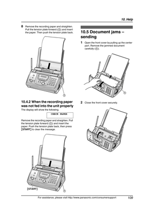 Page 11110. Help
109
For assistance, please visit http://www.panasonic.com/consumersupport
8Remove the recording paper and straighten. 
Pull the tension plate forward (1) and insert 
the paper. Then push the tension plate back.
10.4.2 When the recording paper 
was not fed into the unit properly
The display will show the following.
CHECK PAPER
Remove the recording paper and straighten. Pull 
the tension plate forward (1) and insert the 
paper. Push the tension plate back, then press 
{START} to clear the...