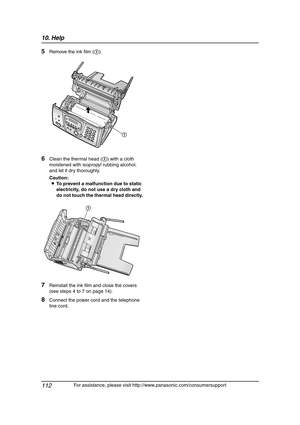 Page 11410. Help
112
For assistance, please visit http://www.panasonic.com/consumersupport
5Remove the ink film (1).
6Clean the thermal head (1) with a cloth 
moistened with isopropyl rubbing alcohol, 
and let it dry thoroughly.
Caution:
LTo prevent a malfunction due to static 
electricity, do not use a dry cloth and 
do not touch the thermal head directly.
7Reinstall the ink film and close the covers 
(see steps 4 to 7 on page 14).
8Connect the power cord and the telephone 
line cord.
1
1...