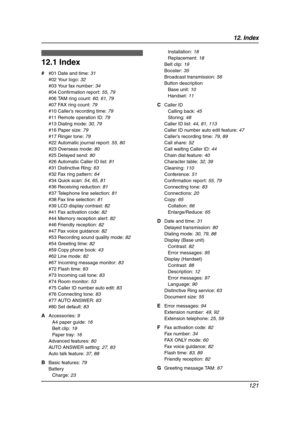 Page 12312. Index
121
12 .  Ind ex
12.1 Index
# #01 Date and time: 31
#02 Your logo: 32
#03 Your fax number: 34
#04 Confirmation report: 55, 79
#06 TAM ring count: 60, 61, 79
#07 FAX ring count: 79
#10 Caller’s recording time: 79
#11 Remote operation ID: 79
#13 Dialing mode: 30, 79
#16 Paper size: 79
#17 Ringer tone: 79
#22 Automatic journal report: 55, 80
#23 Overseas mode: 80
#25 Delayed send: 80
#26 Automatic Caller ID list: 81
#31 Distinctive Ring: 63
#32 Fax ring pattern: 64
#34 Quick scan: 54, 65, 81
#36...