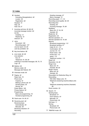 Page 12412. Index
122
H Handset
Canceling (Deregistration): 92
Locator: 49
Registration: 92
Headset: 19
Help: 28
Hold: 36, 37
I Incoming call tone: 83, 88, 90
Incoming message monitor: 83
Ink film
Installing: 14
Replacing: 16
Intercom: 49
J Jams
Document: 109
Recording paper: 107
Journal report: 55, 80
Junk fax prohibitor: 62
K Key tone feature: 88
L Line mode: 82, 89
Line selection
Fax: 81
Telephone: 81, 89, 90
Listening to recorded messages: 68, 70, 73
Logo: 32
M Mailbox: 69
Memory redial: 36
Message alert...