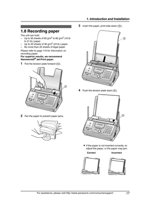 Page 191. Introduction and Installation
17
For assistance, please visit http://www.panasonic.com/consumersupport
1.8 Recording paper
The unit can hold:
– Up to 30 sheets of 60 g/m2 to 80 g/m2 (16 lb. 
to 21 lb.) paper.
– Up to 20 sheets of 90 g/m
2 (24 lb.) paper.
– No more than 20 sheets of legal paper.
Please refer to page 115 for information on 
recording paper.
For superior results, we recommend 
Hammermill
® Jet Print paper.
1Pull the tension plate forward (1).
2Fan the paper to prevent paper jams.
3Insert...
