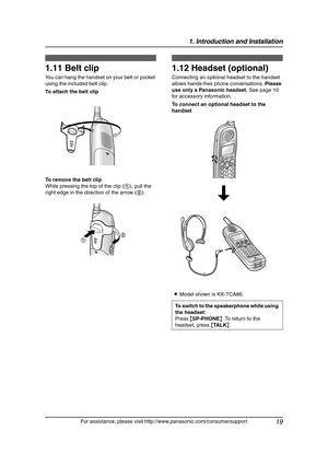 Page 211. Introduction and Installation
19
For assistance, please visit http://www.panasonic.com/consumersupport
1.11 Belt clip
You can hang the handset on your belt or pocket 
using the included belt clip.
To attach the belt clip
To remove the belt clip
While pressing the top of the clip (1), pull the 
right edge in the direction of the arrow (2).
1.12 Headset (optional)
Connecting an optional headset to the handset 
allows hands-free phone conversations. Please 
use only a Panasonic headset. See page 10 
for...