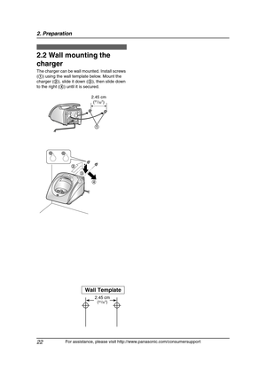 Page 242. Preparation
22
For assistance, please visit http://www.panasonic.com/consumersupport
2.2 Wall mounting the 
charger
The charger can be wall mounted. Install screws 
(1) using the wall template below. Mount the 
charger (2), slide it down (3), then slide down 
to the right (4) until it is secured.
Wall Template
2.45 cm
(31/32)
2
3
4
2.45 cm
(31/32)
1
FG6550-PFQX2225ZA-en.book  Page 22  Monday, August 8, 2005  8:16 PM 