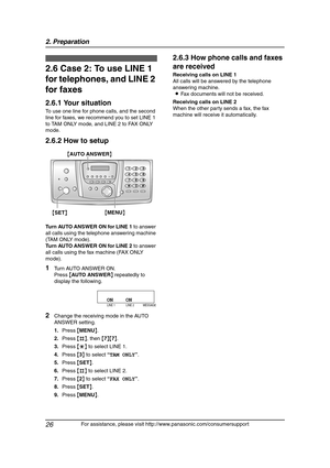 Page 282. Preparation
26
For assistance, please visit http://www.panasonic.com/consumersupport
2.6 Case 2: To use LINE 1 
for telephones, and LINE 2 
for faxes
2.6.1 Your situation
To use one line for phone calls, and the second 
line for faxes, we recommend you to set LINE 1 
to TAM ONLY mode, and LINE 2 to FAX ONLY 
mode.
2.6.2 How to setup
Turn AUTO ANSWER ON for LINE 1 to answer 
all calls using the telephone answering machine 
(TAM ONLY mode).
Turn AUTO ANSWER ON for LINE 2 to answer 
all calls using the...
