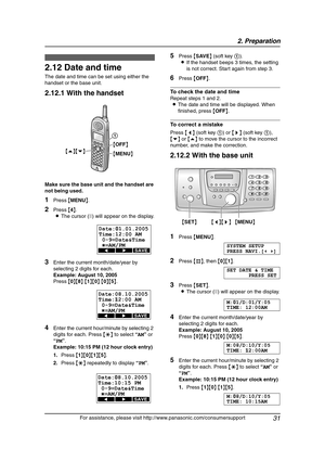 Page 332. Preparation
31
For assistance, please visit http://www.panasonic.com/consumersupport
2.12 Date and time
The date and time can be set using either the 
handset or the base unit.
2.12.1 With the handset
Make sure the base unit and the handset are 
not being used.
1Press {MENU}.
2Press {4}.
LThe cursor (|) will appear on the display.
3Enter the current month/date/year by 
selecting 2 digits for each.
Example: August 10, 2005
Press {0}{8} {1}{0} {0}{5}.
4Enter the current hour/minute by selecting 2...