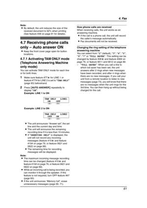 Page 634. Fax
61
Note:
LBy default, the unit reduces the size of the 
received document to 92% when printing 
(See feature #36 on page 81 for details).
4.7 Receiving phone calls 
only – Auto answer ON
LKeep the front cover page open for button 
locations.
4.7.1 Activating TAM ONLY mode 
(Telephone Answering Machine 
only mode)
You can activate TAM ONLY mode for each line 
or for both lines.
1Make sure feature #77* for LINE 1 or 
feature #77# for LINE 2 is set to “TAM ONLY” 
(page 83) beforehand.
2Press {AUTO...