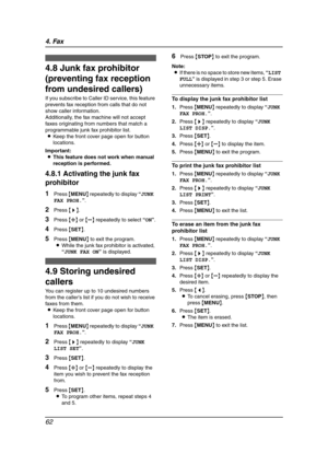 Page 644. Fax
62
4.8 Junk fax prohibitor 
(preventing fax reception 
from undesired callers)
If you subscribe to Caller ID service, this feature 
prevents fax reception from calls that do not 
show caller information.
Additionally, the fax machine will not accept 
faxes originating from numbers that match a 
programmable junk fax prohibitor list.
LKeep the front cover page open for button 
locations.
Important:
LThis feature does not work when manual 
reception is performed.
4.8.1 Activating the junk fax...