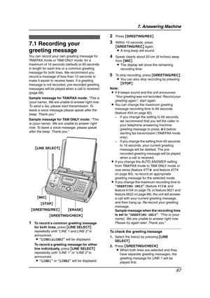 Page 697. Answering Machine
67
7 Answering Mach in e Greetin g
7.1 Recording your 
greeting message
You can record your own greeting message for 
TAM/FAX mode or TAM ONLY mode, for a 
maximum of 16 seconds (default) or 60 seconds 
in length for each line or a common greeting 
message for both lines. We recommend you 
record a message of less than 12 seconds to 
make it easier to receive faxes. If a greeting 
message is not recorded, pre-recorded greeting 
messages will be played when a call is received 
(page...