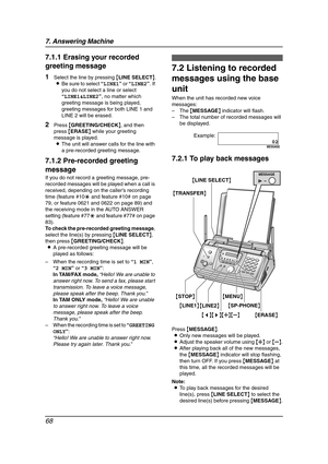 Page 707. Answering Machine
68
7.1.1 Erasing your recorded 
greeting message
1Select the line by pressing {LINE SELECT}.
LBe sure to select “LINE1” or “LINE2”. If 
you do not select a line or select 
“LINE1&LINE2”, no matter which 
greeting message is being played, 
greeting messages for both LINE 1 and 
LINE 2 will be erased.
2Press {GREETING/CHECK}, and then 
press {ERASE} while your greeting 
message is played.
LThe unit will answer calls for the line with 
a pre-recorded greeting message.
7.1.2 Pre-recorded...