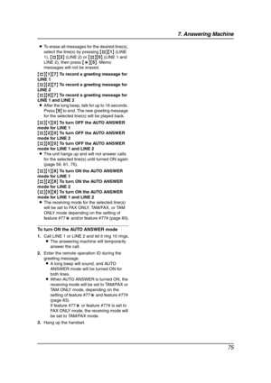 Page 777. Answering Machine
75
LTo erase all messages for the desired line(s), 
select the line(s) by pressing {#}{1} (LINE 
1), {#}{2} (LINE 2) or {#}{0} (LINE 1 and 
LINE 2), then press {*}{5}. Memo 
messages will not be erased.
{#}{1}{7} To record a greeting message for 
LINE 1
{#}{2}{7} To record a greeting message for 
LINE 2
{#}{0}{7} To record a greeting message for 
LINE 1 and LINE 2
LAfter the long beep, talk for up to 16 seconds. 
Press {9} to end. The new greeting message 
for the selected line(s)...