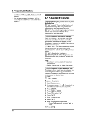 Page 828. Programmable Features
80
been turned OFF (page 29), the base unit will 
not ring.
LYou can also program this feature with the 
handset (feature 0*11 and feature 0*12 on 
page 90).
8.4 Advanced features
{#}{2}{2} Setting the journal report to print 
automatically
{1} “ON” (default): The unit will print a journal 
report automatically after every 30 new fax 
transmissions and receptions (page 55).
{2} “OFF”: The unit will not print a journal report, 
but will keep a record of the last 30 fax...