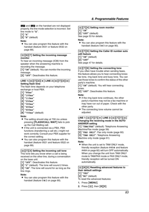 Page 858. Programmable Features
83
k and l on the handset are not displayed 
properly, the line mode selection is incorrect. Set 
line mode to “A”.
{1} “A”
{2} “B” (default)
Note:
LYou can also program this feature with the 
handset (feature 0531 or feature 0532 on 
page 89).
{#}{6}{7} Setting the incoming message 
monitor
To hear an incoming message (ICM) from the 
speaker when the answering machine is 
recording the message.
{1} “ON” (default): You can monitor the incoming 
message.
{2} “OFF”: Deactivates...