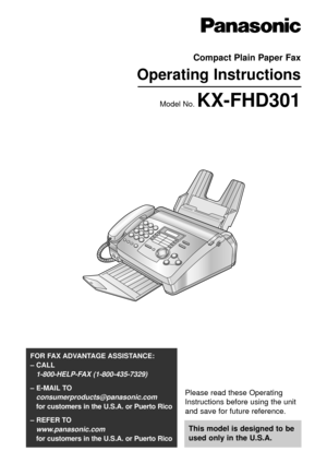 Page 1Please read these Operating
Instructions before using the unit
and save for future reference.
This model is designed to be
used only in the U.S.A.
FOR FAX ADVANTAGE ASSISTANCE: 
– CALL
1-800-HELP-FAX (1-800-435-7329)
– E-MAIL TO
consumerproducts@panasonic.com
for customers in the U.S.A. or Puerto Rico
– REFER TO 
www.panasonic.com
for customers in the U.S.A. or Puerto Rico
Compact Plain Paper Fax
Operating Instructions
Model No. KX-FHD301 