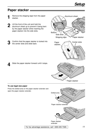 Page 1111
Setup
For fax advantage assistance, call 1-800-435-7329.
Paper stacker!
1
Remove the shipping tape from the paper
stacker.
2
Lift the front of the unit and hold the
aluminum sheet up to prevent it being bent
by the paper stacker while inserting the
paper stacker into the side slots.
4
Slide the paper stacker forward until it stops.
3
Confirm that the paper stacker is locked into
the center slots and slide back.
Paper stackerShipping tape Side slots BottomAluminum sheet
Paper stacker 
Center...