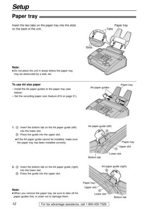 Page 1212
Setup
For fax advantage assistance, call 1-800-435-7329.
Tabs
Slots
Paper tray
Paper tray!
Insert the two tabs on the paper tray into the slots
on the back of the unit.
Note:
l Do not place the unit in areas where the paper tray
may be obstructed by a wall, etc.
To use A4 size paper
– Install the A4 paper guides to the paper tray (see
below).
– Set the recording paper size (feature #16 on page 51).
Note:
l When you remove the paper tray, be sure to take off A4
paper guides first, in order not to...