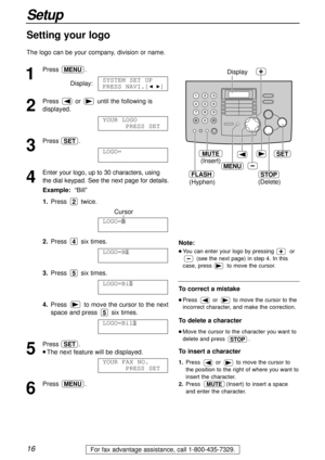 Page 161
Press .
Display:
2
Press  or  until the following is
displayed.
3
Press .
4
Enter your logo, up to 30 characters, using
the dial keypad. See the next page for details.
Example:“Bill”
1.Press twice.
Cursor
2.Press six times.
3.Press six times.
4.Press  to move the cursor to the next
space and press  six times.
5
Press .
l The next feature will be displayed.
6
Press .MENU
YOUR FAX NO.
PRESS SET
SET
LOGO=Bill
5
LOGO=Bil
5
LOGO=Bi
4
LOGO=B
2
LOGO=
AAAAAAAAA
SET
YOUR LOGO
PRESS SET
SYSTEM SET UP
PRESS...