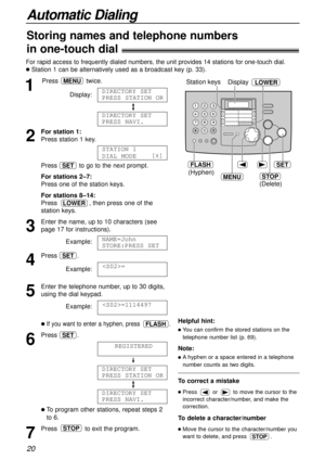 Page 20Automatic Dialing
20
For rapid access to frequently dialed numbers, the unit provides 14 stations for one-touch dial.
l Station 1 can be alternatively used as a broadcast key (p. 33).
1
Press twice.
Display:
2
For station 1:
Press station 1 key.
Press  to go to the next prompt.
For stations 2–7:
Press one of the station keys.
For stations 8–14:
Press  , then press one of the
station keys.
3
Enter the name, up to 10 characters (see
page 17 for instructions).
Example:
4
Press .
Example:
5
Enter the...