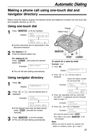 Page 23Automatic Dialing
23
Note:
l When you want to search for symbols (not
letters or numbers), press in step 3.
Before using this feature, program the desired names and telephone numbers into one-touch dial
and navigator directory (p. 20, 21).
1
Press.
Display:
2
Press oruntil the desired item is
displayed.
Example:
lIf the desired name has not been stored,
press and dial the number
manually.
3
Pressor lift the handset.
lThe unit will start dialing automatically.
MONITOR
STOP
Lisa
EDIT:PRESS MENU
Lisa...