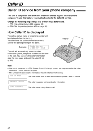 Page 24Caller ID
24
Caller ID service from your phone company!
This unit is compatible with the Caller ID service offered by your local telephone
company. To use this feature, you must subscribe to the Caller ID service.
How Caller ID is displayed
Change the following ring settings to 2 or more rings beforehand.
— FAX ring setting (feature #06 on page 50)
— TEL/FAX ring setting (feature #78 on page 55)
Note:
l If the unit is connected to a PBX (Private Branch Exchange) system, you may not receive the caller...