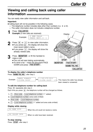 Page 25Caller ID
25
To displaythe caller’s telephone number
Press after step 2.
Example:
1-345-678-9012
11:20A Jul20   WENDY ROBERTS
11:20A Jul20 
NAME/TEL NO.
1
Press .
Example(2 new calls are received):
Example:
2
Press or to view caller information.
l If you press       ,the display will show the
most recent caller’s name.
l If you press , the display will show the
already viewed calls.
3
Press or lift the handset to
make a call.
l The unit will start dialing automatically.
l To send a fax – insert the...