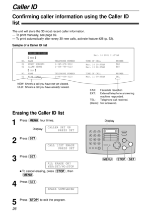 Page 26Caller ID
26
Sample of a Caller ID list The unit will store the 30 most recent caller information.
— To print manually, see page 69.
— To print automatically after every 30 new calls, activate feature #26 (p. 52).
Confirming caller information using the Caller ID 
list!
Erasing the Caller ID list !
STOPSETMENU
Display
1
Press four times.
Display:
2
Press .
3
Press .
l To cancel erasing, press , then
.
4
Press .
5
Press to exit the program.STOP
ERASE COMPLETED
SET
MENU
STOP
ALL ERASE OK?
YES:SET/NO:STOP...