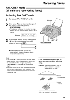 Page 3939
Receiving Faxes
SET
AUTO ANSWER
Display
If you have a telephone line just for
faxes, we recommend the following
setup.
Example:One telephone line is used for
phone calls and a separate
telephone line for faxes. 
FAX ONLYmode!
(all calls are received as faxes)
1
Set feature #77 to “FAX ONLY” (p. 55).
2
If the arrow (t) is not shown on the right of
the display, turn it on by pressing
.
l The display will show the number of rings
before the unit answers a call in FAX ONLY
mode.
Display:
3
If you wish to...