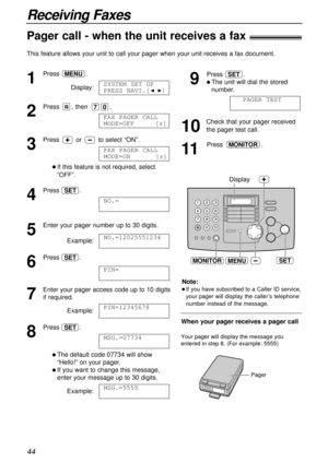 Page 4444
Receiving Faxes
Pager call - when the unit receives a fax!
This feature allows your unit to call your pager when your unit receives a fax document.
1
Press.
Display:
2
Press , then .
3
Press orto select “ON”.
l If this feature is not required, select
“OFF”. 
4
Press .
5
Enter your pager number up to 30 digits.
Example:
6
Press .
7
Enter your pager access code up to 10 digits
if required.
Example:
8
Press .
l The default code 07734 will show
“Hello!” on your pager.
l If you want to change this...