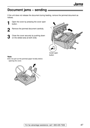 Page 6767
Jams
For fax advantage assistance, call 1-800-435-7329.
Document jams – sending!
1
Open the cover by pressing the cover open
button.
2
Remove the jammed document carefully.
3
Close the cover securely by pushing down
on the dotted area at both ends.
Cover open 
button
Note:
l Do not pull out the jammed paper forcibly before
opening the cover.
If the unit does not release the document during feeding, remove the jammed document as
follows. 