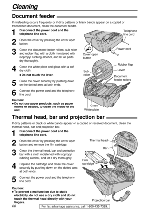 Page 6868
Cleaning
For fax advantage assistance, call 1-800-435-7329.
Thermal head, bar and projection bar!
1
Disconnect the power cord and the
telephone line cord.
2
Open the cover by pressing the cover open
button and remove the film cartridge.
3
Clean the thermal head, bar and projection
bar with a cloth moistened with isopropyl
rubbing alcohol, and let it dry thoroughly.
4
Replace the cartridge and close the cover
securely by pushing down on the dotted area
at both ends.
5
Connect the power cord and the...