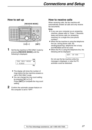 Page 27Connections and Setup
27For Fax Advantage assistance, call 1-800-435-7329.
How to set up
1Set the fax machine to FAX ONLY mode by 
pressing {RECEIVE MODE} until the 
following is displayed.
LThe display will show the number of 
rings before the fax machine answers a 
call in FAX ONLY mode.
LYou can change the ring count setting 
by pressing {+} or {-}.
Press {SET} to complete the ring count 
setting.
2Confirm the automatic answer feature on 
the computer is set to “OFF”.
How to receive calls
When...