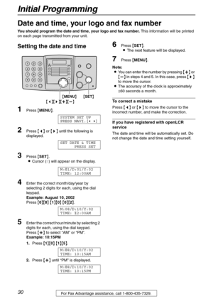 Page 30Initial Programming
30For Fax Advantage assistance, call 1-800-435-7329.
Initial Programming
Date and time, your logo and fax number
You should program the date and time, your logo and fax number. This information will be printed 
on each page transmitted from your unit.
Setting the date and time 
1Press {MENU}.
SYSTEM SET UP
PRESS NAVI.[( )]
2Press {} until the following is 
displayed.
SET DATE & TIME
PRESS SET
3Press {SET}.
LCursor (|) will appear on the display.
M:|
01/D:01/Y:02
TIME: 12:00AM
4Enter...