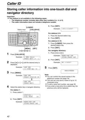 Page 42Caller ID
42
Storing caller information into one-touch dial and 
navigator directory 
Important:
LThis feature is not available in the following cases:
–The telephone number includes data other than numbers (i.e. * or #).
–The caller information does not include a telephone number.
1Press {CALLER ID}.
Example:2 NEW CALLS
PRESS NAVI.[+ -]
2Press {+} or {-} until the desired entry is 
displayed.
Example:SAM LEE
11:50AM Apr 14
3Press {MENU}.
Example:SAM LEE
PRESS STATION OR
b
SAM LEE
PRESS NAVI.
4Select the...