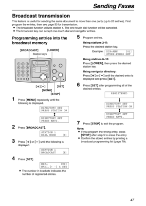 Page 47Sending Faxes
47
Broadcast transmission 
This feature is useful for sending the same document to more than one party (up to 20 entries). First 
program the entries, then see page 50 for transmission.
LThe broadcast function utilizes station 1. The one-touch dial function will be canceled.
LThe broadcast key can accept one-touch dial and navigator entries.
Programming entries into the 
broadcast memory
1Press {MENU} repeatedly until the 
following is displayed.
DIRECTORY SET
PRESS STATION OR
b
DIRECTORY...