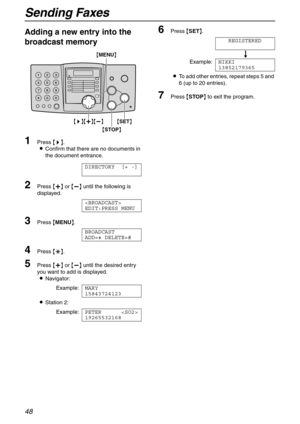 Page 48Sending Faxes
48
Adding a new entry into the 
broadcast memory
1Press {>}.
LConfirm that there are no documents in 
the document entrance.
DIRECTORY [+ -]
2Press {+} or {-} until the following is 
displayed.

EDIT:PRESS MENU
3Press {MENU}.
BROADCAST
ADD=@ DELETE=#
4Press {*}.
5Press {+} or {-} until the desired entry 
you want to add is displayed.
LNavigator:
Example:MARY
15843724123
LStation 2:
Example:PETER 
19265532168
6Press {SET}.
REGISTERED
u
Example:NIKKI
13852179365
LTo add other entries, repeat...