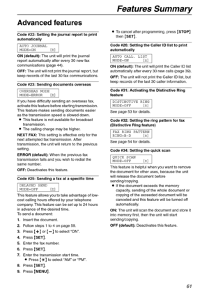 Page 61Features Summary
61
Advanced features 
Code #22: Setting the journal report to print 
automatically 
AUTO JOURNAL
MODE=ON [±]
ON (default):The unit will print the journal 
report automatically after every 30 new fax 
communications (page 44).
OFF:The unit will not print the journal report, but 
keep records of the last 30 fax communications.
Code #23: Sending documents overseas 
OVERSEAS MODE
MODE=ERROR [±]
If you have difficulty sending an overseas fax, 
activate this feature before starting...