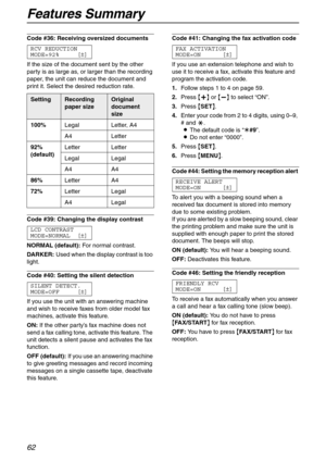 Page 62Features Summary
62
Code #36: Receiving oversized documents 
RCV REDUCTION
MODE=92% [±]
If the size of the document sent by the other 
party is as large as, or larger than the recording 
paper, the unit can reduce the document and 
print it. Select the desired reduction rate.
Code #39: Changing the display contrast 
LCD CONTRAST
MODE=NORMAL [±]
NORMAL (default):For normal contrast.
DARKER:Used when the display contrast is too 
light.
Code #40: Setting the silent detection 
SILENT DETECT.
MODE=OFF [±]
If...