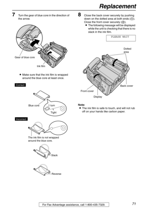 Page 71Replacement
71For Fax Advantage assistance, call 1-800-435-7329.
7Turn the gear of blue core in the direction of 
the arrow.
LMake sure that the ink film is wrapped 
around the blue core at least once.8Close the back cover securely by pushing 
down on the dotted area at both ends (1). 
Close the front cover securely (2).
LThe following message will be displayed 
while the unit is checking that there is no 
slack in the ink film.
PLEASE WAIT
Note:
LThe ink film is safe to touch, and will not rub 
off on...