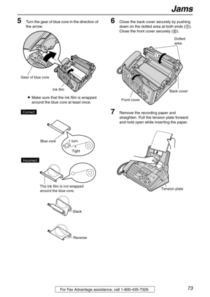 Page 73Jams
73For Fax Advantage assistance, call 1-800-435-7329.
5Turn the gear of blue core in the direction of 
the arrow.
LMake sure that the ink film is wrapped 
around the blue core at least once.6Close the back cover securely by pushing 
down on the dotted area at both ends (1). 
Close the front cover securely (2).
7Remove the recording paper and 
straighten. Pull the tension plate forward 
and hold open while inserting the paper.
Ink film
Gear of blue core
Tight 1 turn
Slack
Reverse Correct
Blue core
The...