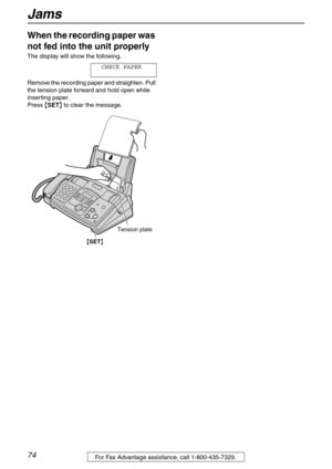 Page 74Jams
74For Fax Advantage assistance, call 1-800-435-7329.
When the recording paper was 
not fed into the unit properly 
The display will show the following.
CHECK PAPER
Remove the recording paper and straighten. Pull 
the tension plate forward and hold open while 
inserting paper.
Press {SET} to clear the message.
{SET}
Tension plate 