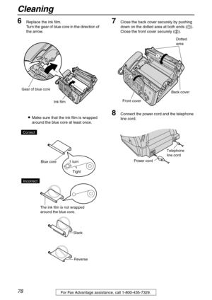 Page 78Cleaning
78For Fax Advantage assistance, call 1-800-435-7329.
6Replace the ink film.
Turn the gear of blue core in the direction of 
the arrow.
LMake sure that the ink film is wrapped 
around the blue core at least once.7Close the back cover securely by pushing 
down on the dotted area at both ends (1). 
Close the front cover securely (2).
8Connect the power cord and the telephone 
line cord.
Ink film
Gear of blue core
Tight 1 turn
Slack
Reverse Correct
Blue core
The ink film is not wrapped 
around the...