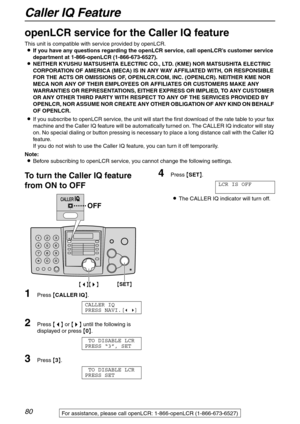 Page 80Caller IQ Feature
80For assistance, please call openLCR: 1-866-openLCR (1-866-673-6527)
Caller IQ Feature
openLCR service for the Caller IQ feature 
This unit is compatible with service provided by openLCR.
LIf you have any questions regarding the openLCR service, call openLCR’s customer service 
department at 1-866-openLCR (1-866-673-6527).
LNEITHER KYUSHU MATSUSHITA ELECTRIC CO., LTD. (KME) NOR MATSUSHITA ELECTRIC 
CORPORATION OF AMERICA (MECA) IS IN ANY WAY AFFILIATED WITH, OR RESPONSIBLE 
FOR THE...