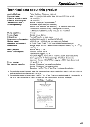 Page 83Specifications
83
Specifications
Technical data about this product
*1 Transmission speed depends upon the contents of the pages, resolution, telephone line conditions 
and capability of the other party’s machine.
*2 Transmission speed is based upon the ITU-T No. 1 Test Chart and original mode. If the capability of 
the other party’s machine is inferior to your unit, the transmission time may be longer. Applicable lines:Public Switched Telephone Network
Document size:Max. 216 mm (8
1/2) in width, Max. 600...