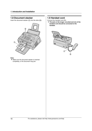 Page 161. Introduction and Installation
16
For assistance, please visit http://www.panasonic.com/help
1.8 Document stacker
Insert the document stacker (1) into the slots (2).
Note:
LMake sure the document stacker is inserted 
completely, or the document may jam.
1.9 Handset cord
Connect the handset cord (1).
LThe jack on the longer, uncoiled end (2) of the 
handset cord should be connected to the 
handset.
2
1
1
2
FL421-PNQX3022ZA-OI-en.book  Page 16  Thursday, July 29, 2010  9:35 AM 