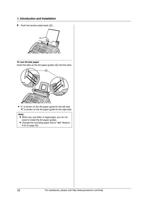 Page 181. Introduction and Installation
18
For assistance, please visit http://www.panasonic.com/help
4Push the tension plate back (1).
To use A4-size paper
Insert the tabs on the A4 paper guides (1) into the slots.
L“L” is shown on the A4 paper guide for the left side.
“R” is shown on the A4 paper guide for the right side.
Note:
LWhen you use letter or legal paper, you do not 
need to install the A4 paper guides.
LChange the recording paper size to “A4” (feature 
#16 on page 42).
1
1...